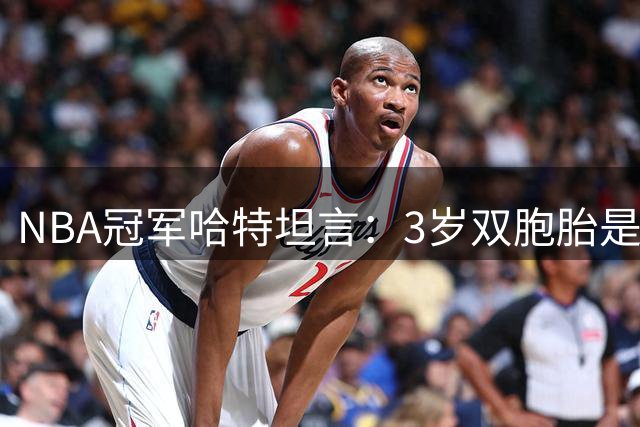 NBA冠军哈特坦言：3岁双胞胎是夺冠后最温暖的依靠